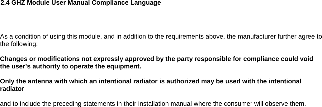   2.4 GHZ Module User Manual Compliance Language   As a condition of using this module, and in addition to the requirements above, the manufacturer further agree to the following:  Changes or modifications not expressly approved by the party responsible for compliance could void the user’s authority to operate the equipment.   Only the antenna with which an intentional radiator is authorized may be used with the intentional radiator  and to include the preceding statements in their installation manual where the consumer will observe them.     