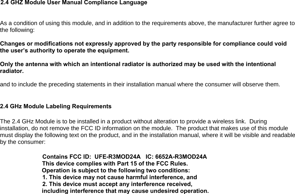   2.4 GHZ Module User Manual Compliance Language  As a condition of using this module, and in addition to the requirements above, the manufacturer further agree to the following:  Changes or modifications not expressly approved by the party responsible for compliance could void the user’s authority to operate the equipment.   Only the antenna with which an intentional radiator is authorized may be used with the intentional radiator.  and to include the preceding statements in their installation manual where the consumer will observe them.   2.4 GHz Module Labeling Requirements   The 2.4 GHz Module is to be installed in a product without alteration to provide a wireless link.  During installation, do not remove the FCC ID information on the module.  The product that makes use of this module must display the following text on the product, and in the installation manual, where it will be visible and readable by the consumer:  Contains FCC ID:  UFE-R3MOD24A   IC: 6652A-R3MOD24A This device complies with Part 15 of the FCC Rules.  Operation is subject to the following two conditions: 1. This device may not cause harmful interference, and 2. This device must accept any interference received, including interference that may cause undesired operation.           