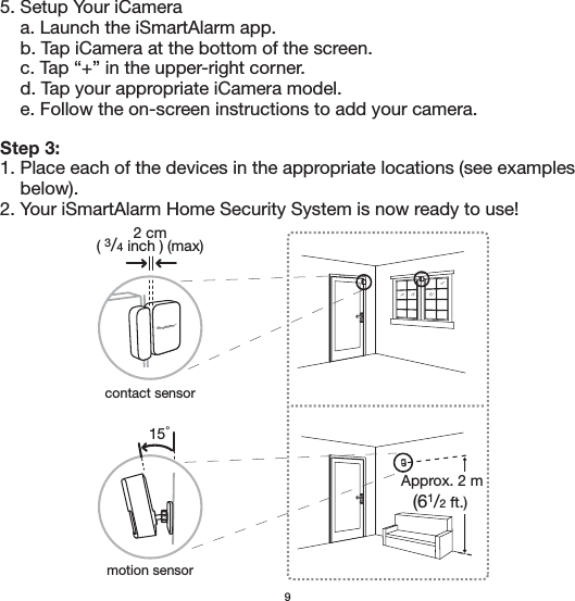 95. Setup Your iCamera    a. Launch the iSmartAlarm app.    b. Tap iCamera at the bottom of the screen.    c. Tap “+” in the upper-right corner.    d. Tap your appropriate iCamera model.    e. Follow the on-screen instructions to add your camera.Step 3:1. Place each of the devices in the appropriate locations (see examples     below).2. Your iSmartAlarm Home Security System is now ready to use!2 cm( 3/4 inch ) (max)15゜iSmartAlarmTMApprox. 2 m(61/2 ft.) contact sensormotion sensor