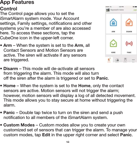 App FeaturesControlThe Control page allows you to set the iSmartAlarm system mode. Your Account settings, Family settings, notifications and other systems you’re a member of are also accessed here. To access these sections, tap the CubeOne icon in the upper-left corner.• Arm – When the system is set to the Arm, all    Contact Sensors and Motion Sensors are    active. The siren will activate if any sensors      are triggered. • Disarm – This mode will de-activate all sensors    from triggering the alarm. This mode will also turn    off the siren after the alarm is triggered or set to Panic. • Home – When the system is set to the Home, only the contact    sensors are active. Motion sensors will not trigger the alarm;      however, motion sensors will display a log of all detected movement.    This mode allows you to stay secure at home without triggering the    alarm. • Panic – Double tap twice to turn on the siren and send a push    notification to all members of the iSmartAlarm system.• Custom Modes – Custom modes allow you to create your own    customized set of sensors that can trigger the alarm. To manage your    custom modes, tap Edit in the upper right corner and select Panic. 10