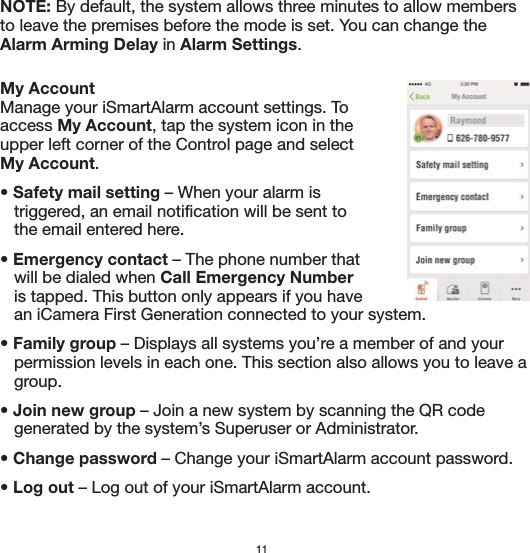 NOTE: By default, the system allows three minutes to allow members to leave the premises before the mode is set. You can change the Alarm Arming Delay in Alarm Settings.11My AccountManage your iSmartAlarm account settings. To access My Account, tap the system icon in the upper left corner of the Control page and select My Account. • Safety mail setting – When your alarm is    triggered, an email notification will be sent to    the email entered here.• Emergency contact – The phone number that    will be dialed when Call Emergency Number     is tapped. This button only appears if you have     an iCamera First Generation connected to your system.• Family group – Displays all systems you’re a member of and your    permission levels in each one. This section also allows you to leave a    group.  • Join new group – Join a new system by scanning the QR code    generated by the system’s Superuser or Administrator. • Change password – Change your iSmartAlarm account password.• Log out – Log out of your iSmartAlarm account.