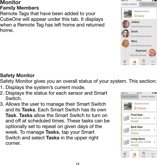 Safety MonitorSafety Monitor gives you an overall status of your system. This section:13MonitorFamily MembersRemote Tags that have been added to your CubeOne will appear under this tab. It displays when a Remote Tag has left home and returned home.1. Displays the system’s current mode.2. Displays the status for each sensor and Smart     Switch.3. Allows the user to manage their Smart Switch     and its Tasks. Each Smart Switch has its own     Task. Tasks allow the Smart Switch to turn on     and off at scheduled times. These tasks can be     optionally set to repeat on given days of the     week. To manage Tasks, tap your Smart     Switch and select Tasks in the upper right     corner. 