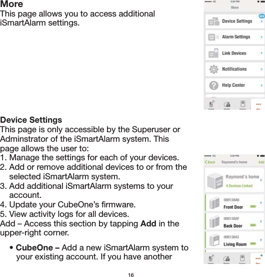 16MoreThis page allows you to access additional iSmartAlarm settings.Device Settings This page is only accessible by the Superuser or Adminstrator of the iSmartAlarm system. This page allows the user to:1. Manage the settings for each of your devices. 2. Add or remove additional devices to or from the     selected iSmartAlarm system.3. Add additional iSmartAlarm systems to your     account.4. Update your CubeOne’s firmware. 5. View activity logs for all devices.Add – Access this section by tapping Add in the upper-right corner.    • CubeOne – Add a new iSmartAlarm system to       your existing account. If you have another