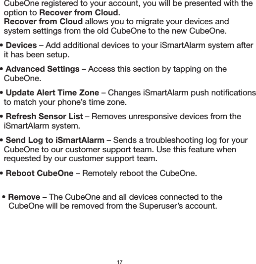 17            CubeOne registered to your account, you will be presented with the       option to Recover from Cloud.       Recover from Cloud allows you to migrate your devices and       system settings from the old CubeOne to the new CubeOne.    • Devices – Add additional devices to your iSmartAlarm system after       it has been setup.    • Advanced Settings – Access this section by tapping on the       CubeOne.    • Update Alert Time Zone – Changes iSmartAlarm push notifications       to match your phone’s time zone.    • Refresh Sensor List – Removes unresponsive devices from the       iSmartAlarm system.    • Send Log to iSmartAlarm – Sends a troubleshooting log for your       CubeOne to our customer support team. Use this feature when       requested by our customer support team.     • Reboot CubeOne – Remotely reboot the CubeOne.      • Remove – The CubeOne and all devices connected to the          CubeOne will be removed from the Superuser’s account.