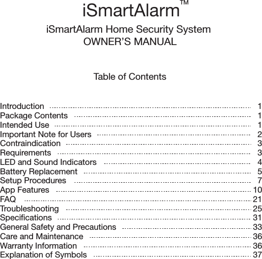 Table of ContentsiSmartAlarm Home Security System OWNER’S MANUALIntroductionPackage ContentsIntended UseImportant Note for UsersContraindicationRequirementsLED and Sound IndicatorsBattery ReplacementSetup ProceduresApp FeaturesFAQTroubleshootingSpecificationsGeneral Safety and PrecautionsCare and MaintenanceWarranty InformationExplanation of SymbolsiSmartAlarmTM1112 334571021253133363637