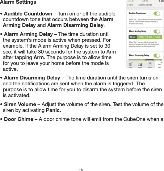 18Alarm Settings• Audible Countdown – Turn on or off the audible   countdown tone that occurs between the Alarm   Arming Delay and Alarm Disarming Delay.• Alarm Arming Delay – The time duration until    the system’s mode is active when pressed. For   example, if the Alarm Arming Delay is set to 30   sec, it will take 30 seconds for the system to Arm   after tapping Arm. The purpose is to allow time   for you to leave your home before the mode is   active.• Alarm Disarming Delay – The time duration until the siren turns on   and the notifications are sent when the alarm is triggered. The   purpose is to allow time for you to disarm the system before the siren   is activated.• Siren Volume – Adjust the volume of the siren. Test the volume of the   siren by activating Panic.• Door Chime – A door chime tone will emit from the CubeOne when a 