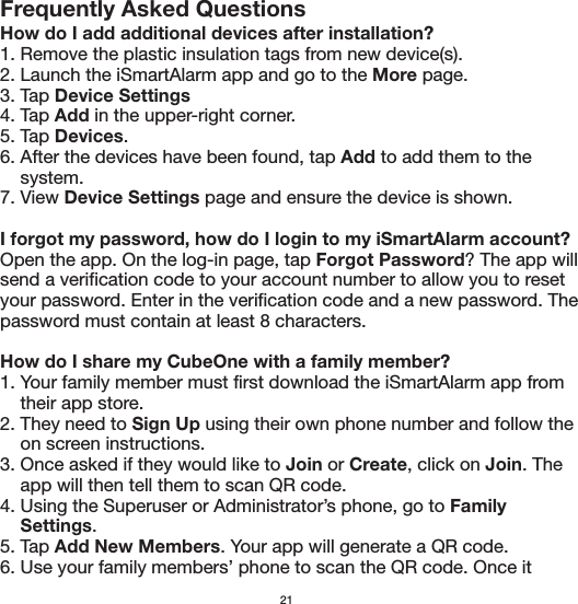 Frequently Asked QuestionsHow do I add additional devices after installation?1. Remove the plastic insulation tags from new device(s).2. Launch the iSmartAlarm app and go to the More page.3. Tap Device Settings4. Tap Add in the upper-right corner.5. Tap Devices.6. After the devices have been found, tap Add to add them to the     system.7. View Device Settings page and ensure the device is shown.I forgot my password, how do I login to my iSmartAlarm account?Open the app. On the log-in page, tap Forgot Password? The app will send a verification code to your account number to allow you to reset your password. Enter in the verification code and a new password. The password must contain at least 8 characters. How do I share my CubeOne with a family member?1. Your family member must first download the iSmartAlarm app from     their app store.2. They need to Sign Up using their own phone number and follow the     on screen instructions.3. Once asked if they would like to Join or Create, click on Join. The     app will then tell them to scan QR code.4. Using the Superuser or Administrator’s phone, go to Family     Settings.  5. Tap Add New Members. Your app will generate a QR code.6. Use your family members’ phone to scan the QR code. Once it 21