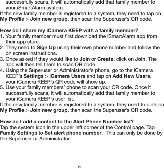     successfully scans, it will automatically add that family member to     your iSmartAlarm system.If the new family member is registered to a system, they need to tap on My Profile &gt; Join new group, then scan the Superuser’s QR code.How do I share my iCamera KEEP with a family member?1. Your family member must first download the iSmartAlarm app from     their app store.2. They need to Sign Up using their own phone number and follow the     on screen instructions.3. Once asked if they would like to Join or Create, click on Join. The     app will then tell them to scan QR code.4. Using the Superuser or Administrator’s phone, go to the iCamera     KEEP’s Settings &gt; iCamera Users and tap on Add New Users,     your iCamera KEEP’s QR code will show up.5. Use your family members’ phone to scan your QR code. Once it     successfully scans, it will automatically add that family member to     your iCamera KEEP’s user list.If the new family member is registered to a system, they need to click on My Profile &gt; Join new group, then scan the Superuser’s QR code.How do I add a contact to the Alert Phone Number list?Tap the system icon in the upper left corner of the Control page. Tap Family Settings to Set alert phone number.  This can only be done by the Superuser or Administrator.22