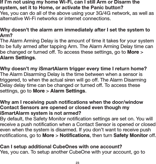 If I’m not using my home Wi-Fi, can I still Arm or Disarm the system, set it to Home, or activate the Panic button?Yes, you can do all of the above using your 3G/4G network, as well as alternative Wi-Fi networks or internet connections.Why doesn’t the alarm arm immediately after I set the system to Arm?The Alarm Arming Delay is the amount of time it takes for your system to be fully armed after tapping Arm. The Alarm Arming Delay time can be changed or turned off. To access these settings, go to More &gt; Alarm Settings. Why doesn’t my iSmartAlarm trigger every time I return home?The Alarm Disarming Delay is the time between when a sensor is triggered, to when the actual siren will go off. The Alarm Disarming Delay delay time can be changed or turned off. To access these settings, go to More &gt; Alarm Settings. Why am I receiving push notifications when the door/window Contact Sensors are opened or closed even though my iSmartAlarm system is not armed?By default, the Safety Monitor notification settings are set on. You will receive a push notification when a Contact Sensor is opened or closed even when the system is disarmed. If you don’t want to receive push notifications, go to More &gt; Notifications, then turn Safety Monitor off.Can I setup additional CubeOnes with one account?Yes, you can. To setup another CubeOne with your account, go to 23