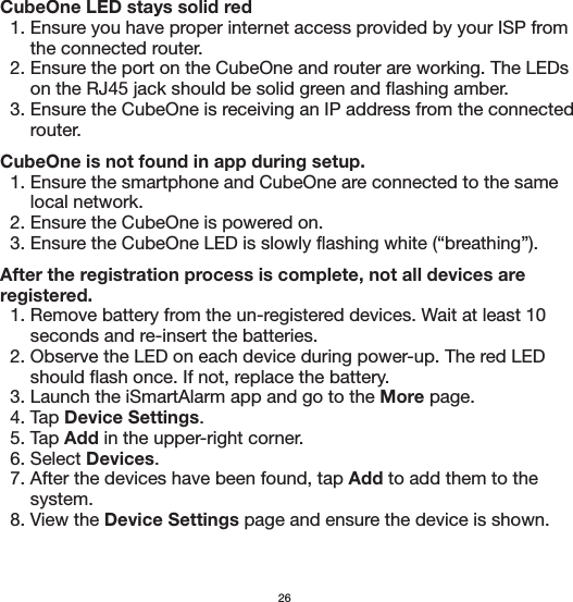 CubeOne LED stays solid red  1. Ensure you have proper internet access provided by your ISP from       the connected router.  2. Ensure the port on the CubeOne and router are working. The LEDs       on the RJ45 jack should be solid green and flashing amber.  3. Ensure the CubeOne is receiving an IP address from the connected       router.CubeOne is not found in app during setup.  1. Ensure the smartphone and CubeOne are connected to the same       local network.  2. Ensure the CubeOne is powered on.  3. Ensure the CubeOne LED is slowly flashing white (“breathing”).After the registration process is complete, not all devices are  registered.  1. Remove battery from the un-registered devices. Wait at least 10       seconds and re-insert the batteries.  2. Observe the LED on each device during power-up. The red LED       should flash once. If not, replace the battery.  3. Launch the iSmartAlarm app and go to the More page.  4. Tap Device Settings.  5. Tap Add in the upper-right corner.  6. Select Devices.  7. After the devices have been found, tap Add to add them to the       system.  8. View the Device Settings page and ensure the device is shown.26