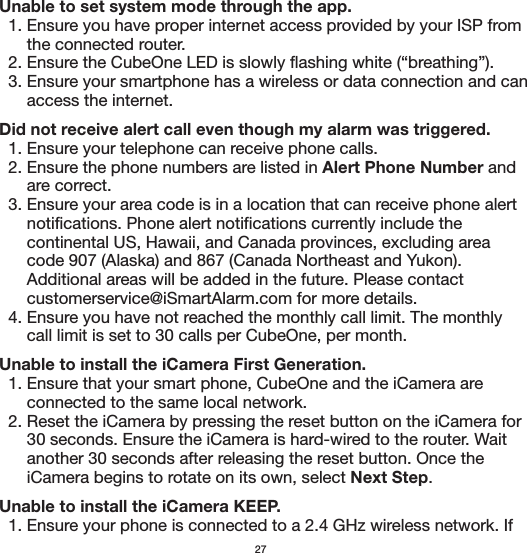 Unable to set system mode through the app.  1. Ensure you have proper internet access provided by your ISP from       the connected router.  2. Ensure the CubeOne LED is slowly flashing white (“breathing”).  3. Ensure your smartphone has a wireless or data connection and can       access the internet.Did not receive alert call even though my alarm was triggered.  1. Ensure your telephone can receive phone calls.  2. Ensure the phone numbers are listed in Alert Phone Number and       are correct.  3. Ensure your area code is in a location that can receive phone alert       notifications. Phone alert notifications currently include the       continental US, Hawaii, and Canada provinces, excluding area       code 907 (Alaska) and 867 (Canada Northeast and Yukon).       Additional areas will be added in the future. Please contact       customerservice@iSmartAlarm.com for more details.  4. Ensure you have not reached the monthly call limit. The monthly       call limit is set to 30 calls per CubeOne, per month.Unable to install the iCamera First Generation.  1. Ensure that your smart phone, CubeOne and the iCamera are       connected to the same local network.  2. Reset the iCamera by pressing the reset button on the iCamera for       30 seconds. Ensure the iCamera is hard-wired to the router. Wait       another 30 seconds after releasing the reset button. Once the       iCamera begins to rotate on its own, select Next Step.Unable to install the iCamera KEEP.  1. Ensure your phone is connected to a 2.4 GHz wireless network. If 27