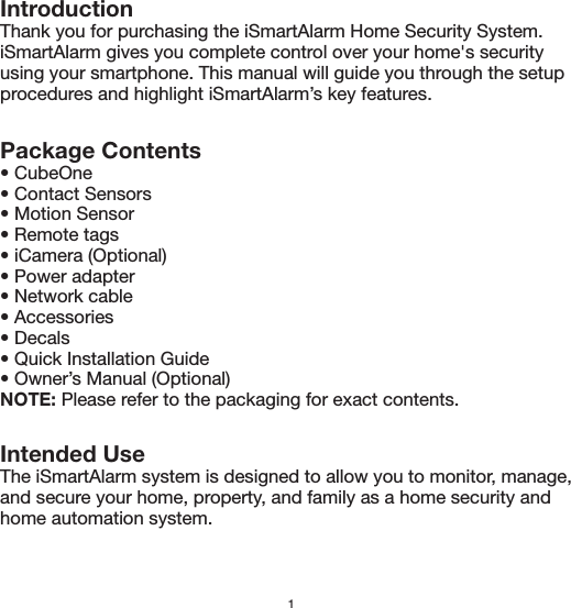 IntroductionThank you for purchasing the iSmartAlarm Home Security System. iSmartAlarm gives you complete control over your home&apos;s security using your smartphone. This manual will guide you through the setup procedures and highlight iSmartAlarm’s key features. Package Contents• CubeOne• Contact Sensors• Motion Sensor• Remote tags• iCamera (Optional)• Power adapter• Network cable• Accessories• Decals • Quick Installation Guide• Owner’s Manual (Optional)NOTE: Please refer to the packaging for exact contents.Intended UseThe iSmartAlarm system is designed to allow you to monitor, manage, and secure your home, property, and family as a home security and home automation system.1