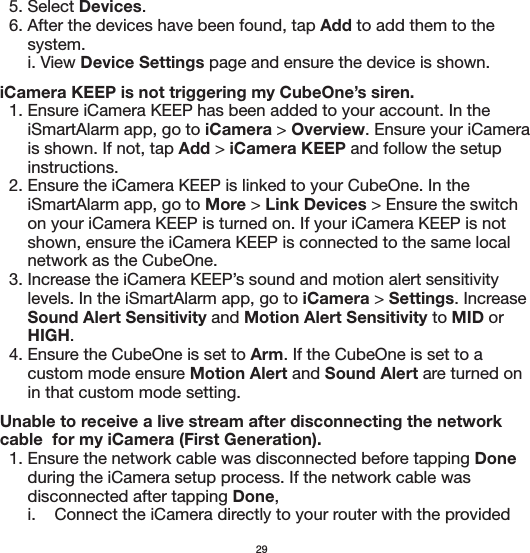   5. Select Devices.  6. After the devices have been found, tap Add to add them to the       system.      i. View Device Settings page and ensure the device is shown.iCamera KEEP is not triggering my CubeOne’s siren.  1. Ensure iCamera KEEP has been added to your account. In the       iSmartAlarm app, go to iCamera &gt; Overview. Ensure your iCamera       is shown. If not, tap Add &gt; iCamera KEEP and follow the setup       instructions.  2. Ensure the iCamera KEEP is linked to your CubeOne. In the       iSmartAlarm app, go to More &gt; Link Devices &gt; Ensure the switch       on your iCamera KEEP is turned on. If your iCamera KEEP is not       shown, ensure the iCamera KEEP is connected to the same local       network as the CubeOne.   3. Increase the iCamera KEEP’s sound and motion alert sensitivity       levels. In the iSmartAlarm app, go to iCamera &gt; Settings. Increase       Sound Alert Sensitivity and Motion Alert Sensitivity to MID or       HIGH.   4. Ensure the CubeOne is set to Arm. If the CubeOne is set to a       custom mode ensure Motion Alert and Sound Alert are turned on       in that custom mode setting.Unable to receive a live stream after disconnecting the network cable  for my iCamera (First Generation).  1. Ensure the network cable was disconnected before tapping Done       during the iCamera setup process. If the network cable was       disconnected after tapping Done,      i.    Connect the iCamera directly to your router with the provided 29