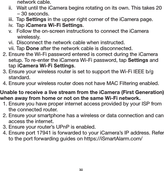             network cable.      ii.   Wait until the iCamera begins rotating on its own. This takes 20             – 30 seconds.       iii.  Tap Settings in the upper right corner of the iCamera page.       iv.  Tap iCamera Wi-Fi Settings.      v.   Follow the on-screen instructions to connect the iCamera             wirelessly.      vi.  Disconnect the network cable when instructed.      vii. Tap Done after the network cable is disconnected.  2. Ensure the Wi-Fi password entered is correct during the iCamera       setup. To re-enter the iCamera Wi-Fi password, tap Settings and       tap iCamera Wi-Fi Settings.  3. Ensure your wireless router is set to support the Wi-Fi IEEE b/g       standard.  4. Ensure your wireless router does not have MAC Filtering enabled. Unable to receive a live stream from the iCamera (First Generation)  when away from home or not on the same Wi-Fi network.  1. Ensure you have proper internet access provided by your ISP from       the connected router.  2. Ensure your smartphone has a wireless or data connection and can       access the internet.  3. Ensure your router’s UPnP is enabled.  4. Ensure port 17941 is forwarded to your iCamera’s IP address. Refer       to the port forwarding guides on https://iSmartAlarm.com/30