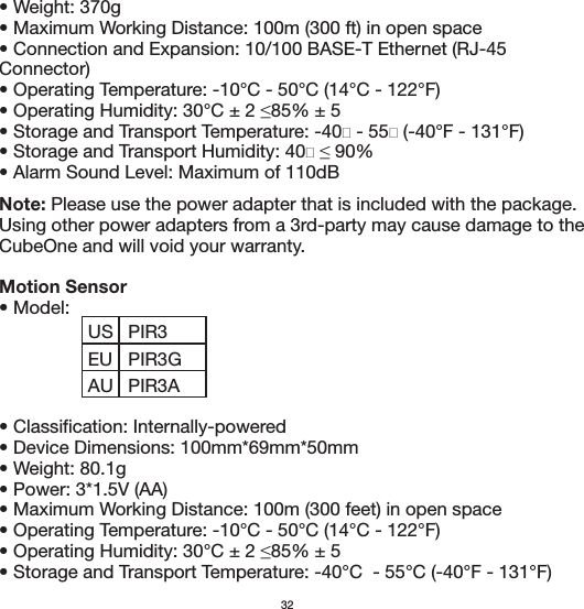 • Weight: 370g• Maximum Working Distance: 100m (300 ft) in open space• Connection and Expansion: 10/100 BASE-T Ethernet (RJ-45 Connector)• Operating Temperature: -10°C - 50°C (14°C - 122°F)• Alarm Sound Level: Maximum of 110dBNote: Please use the power adapter that is included with the package. Using other power adapters from a 3rd-party may cause damage to the CubeOne and will void your warranty.Motion Sensor• Model: • Classification: Internally-powered• Device Dimensions: 100mm*69mm*50mm• Weight: 80.1g• Power: 3*1.5V (AA)• Maximum Working Distance: 100m (300 feet) in open space• Operating Temperature: -10°C - 50°C (14°C - 122°F)• Storage and Transport Temperature: -40°C  - 55°C (-40°F - 131°F)32USEUPIR3PIR3GAU PIR3A