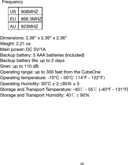 USEU908MHZ868.3MHZAU 923MHZ35Dimensions: 2.36” x 2.36” x 2.36”Weight: 2.21 ozMain power: DC 5V/1ABackup battery: 3 AAA batteries (included) Backup battery life: up to 2 daysSiren: up to 110 dBOperating range: up to 300 feet from the CubeOneOperating temperature: -10°C - 50°C（14°F - 122°F）Storage and Transport Temperature: -40℃ - 55℃ (-40°F - 131°F)Storage and Transport Humidity: 40℃ Frequency