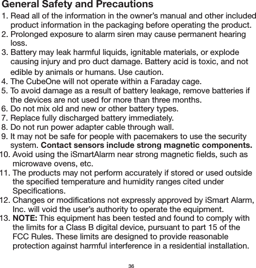 General Safety and Precautions1. Read all of the information in the owner’s manual and other included     product information in the packaging before operating the product.2. Prolonged exposure to alarm siren may cause permanent hearing     loss.3. Battery may leak harmful liquids, ignitable materials, or explode     causing injury and pro duct damage. Battery acid is toxic, and not       edible by animals or humans. Use caution.  4. The CubeOne will not operate within a Faraday cage.  5. To avoid damage as a result of battery leakage, remove batteries if       the devices are not used for more than three months.  6. Do not mix old and new or other battery types.  7. Replace fully discharged battery immediately.  8. Do not run power adapter cable through wall.  9. It may not be safe for people with pacemakers to use the security       system. Contact sensors include strong magnetic components. 10. Avoid using the iSmartAlarm near strong magnetic fields, such as        microwave ovens, etc. 11. The products may not perform accurately if stored or used outside        the specified temperature and humidity ranges cited under        Specifications. 12. Changes or modifications not expressly approved by iSmart Alarm,        Inc. will void the user’s authority to operate the equipment. 13. NOTE: This equipment has been tested and found to comply with        the limits for a Class B digital device, pursuant to part 15 of the        FCC Rules. These limits are designed to provide reasonable        protection against harmful interference in a residential installation.36