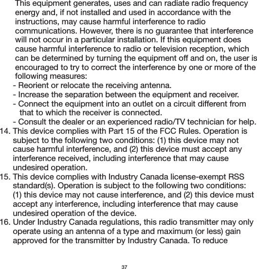        This equipment generates, uses and can radiate radio frequency        energy and, if not installed and used in accordance with the        instructions, may cause harmful interference to radio        communications. However, there is no guarantee that interference        will not occur in a particular installation. If this equipment does        cause harmful interference to radio or television reception, which        can be determined by turning the equipment off and on, the user is        encouraged to try to correct the interference by one or more of the        following measures:      - Reorient or relocate the receiving antenna.      - Increase the separation between the equipment and receiver.      - Connect the equipment into an outlet on a circuit different from          that to which the receiver is connected.      - Consult the dealer or an experienced radio/TV technician for help.14. This device complies with Part 15 of the FCC Rules. Operation is       subject to the following two conditions: (1) this device may not       cause harmful interference, and (2) this device must accept any       interference received, including interference that may cause       undesired operation.15. This device complies with Industry Canada license-exempt RSS       standard(s). Operation is subject to the following two conditions:       (1) this device may not cause interference, and (2) this device must       accept any interference, including interference that may cause       undesired operation of the device.16. Under Industry Canada regulations, this radio transmitter may only       operate using an antenna of a type and maximum (or less) gain       approved for the transmitter by Industry Canada. To reduce 37