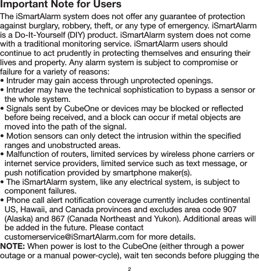 Important Note for UsersThe iSmartAlarm system does not offer any guarantee of protection against burglary, robbery, theft, or any type of emergency. iSmartAlarm is a Do-It-Yourself (DIY) product. iSmartAlarm system does not come with a traditional monitoring service. iSmartAlarm users should continue to act prudently in protecting themselves and ensuring their lives and property. Any alarm system is subject to compromise or failure for a variety of reasons:• Intruder may gain access through unprotected openings.• Intruder may have the technical sophistication to bypass a sensor or   the whole system.• Signals sent by CubeOne or devices may be blocked or reflected   before being received, and a block can occur if metal objects are     moved into the path of the signal.• Motion sensors can only detect the intrusion within the specified   ranges and unobstructed areas.• Malfunction of routers, limited services by wireless phone carriers or   internet service providers, limited service such as text message, or   push notification provided by smartphone maker(s).• The iSmartAlarm system, like any electrical system, is subject to   component failures.• Phone call alert notification coverage currently includes continental   US, Hawaii, and Canada provinces and excludes area code 907   (Alaska) and 867 (Canada Northeast and Yukon). Additional areas will   be added in the future. Please contact   customerservice@iSmartAlarm.com for more details.NOTE: When power is lost to the CubeOne (either through a power outage or a manual power-cycle), wait ten seconds before plugging the 2