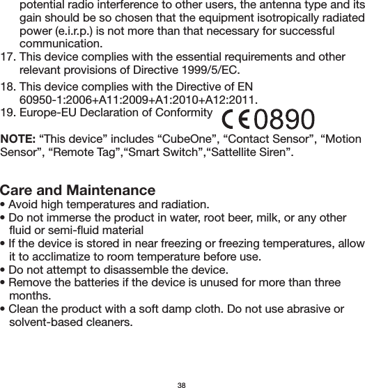 Care and Maintenance• Avoid high temperatures and radiation. • Do not immerse the product in water, root beer, milk, or any other    fluid or semi-fluid material• If the device is stored in near freezing or freezing temperatures, allow    it to acclimatize to room temperature before use.• Do not attempt to disassemble the device.• Remove the batteries if the device is unused for more than three    months.• Clean the product with a soft damp cloth. Do not use abrasive or    solvent-based cleaners.      potential radio interference to other users, the antenna type and its       gain should be so chosen that the equipment isotropically radiated       power (e.i.r.p.) is not more than that necessary for successful       communication.17. This device complies with the essential requirements and other       relevant provisions of Directive 1999/5/EC.3818. This device complies with the Directive of EN       60950-1:2006+A11:2009+A1:2010+A12:2011.19. Europe-EU Declaration of ConformityNOTE: “This device” includes “CubeOne”, “Contact Sensor”, “Motion Sensor”, “Remote Tag”,“Smart Switch”,“Sattellite Siren”.