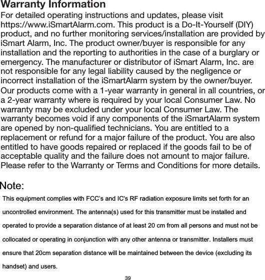 Our products come with a 1-year warranty in general in all countries, or a 2-year warranty where is required by your local Consumer Law. No warranty may be excluded under your local Consumer Law. The warranty becomes void if any components of the iSmartAlarm system are opened by non-qualified technicians. You are entitled to a replacement or refund for a major failure of the product. You are also entitled to have goods repaired or replaced if the goods fail to be of acceptable quality and the failure does not amount to major failure. Warranty InformationFor detailed operating instructions and updates, please visit https://www.iSmartAlarm.com. This product is a Do-It-Yourself (DIY) product, and no further monitoring services/installation are provided by iSmart Alarm, Inc. The product owner/buyer is responsible for any installation and the reporting to authorities in the case of a burglary or emergency. The manufacturer or distributor of iSmart Alarm, Inc. are not responsible for any legal liability caused by the negligence or incorrect installation of the iSmartAlarm system by the owner/buyer. 39Please refer to the Warranty or Terms and Conditions for more details.Note:This equipment complies with FCC’s and IC&apos;s RF radiation exposure limits set forth for anuncontrolled environment. The antenna(s) used for this transmitter must be installed andoperated to provide a separation distance of at least 20 cm from all persons and must not becollocated or operating in conjunction with any other antenna or transmitter. Installers mustensure that 20cm separation distance will be maintained between the device (excluding itshandset) and users.