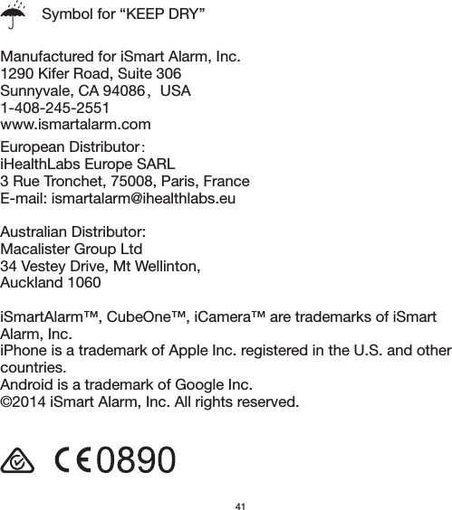  Manufactured for iSmart Alarm, Inc.1290 Kifer Road, Suite 306Sunnyvale, CA 94086，USA1-408-245-2551www.ismartalarm.comEuropean Distributor： iHealthLabs Europe SARL3 Rue Tronchet, 75008, Paris, FranceE-mail: ismartalarm@ihealthlabs.euAustralian Distributor:Macalister Group Ltd34 Vestey Drive, Mt Wellinton,Auckland 1060iSmartAlarm™, CubeOne™, iCamera™ are trademarks of iSmart Alarm, Inc.iPhone is a trademark of Apple Inc. registered in the U.S. and other countries.Android is a trademark of Google Inc.©2014 iSmart Alarm, Inc. All rights reserved.Symbol for “KEEP DRY”41