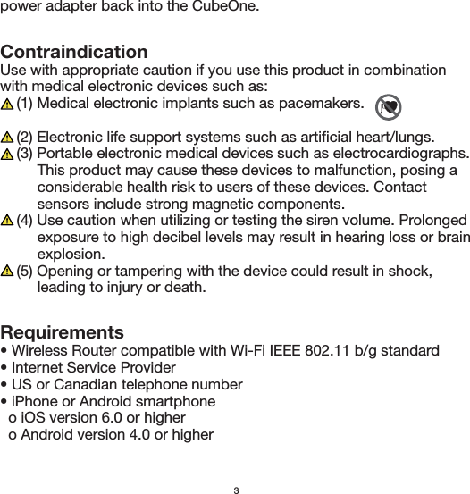 Requirements• Wireless Router compatible with Wi-Fi IEEE 802.11 b/g standard• Internet Service Provider• US or Canadian telephone number• iPhone or Android smartphone  o iOS version 6.0 or higher  o Android version 4.0 or higherContraindicationUse with appropriate caution if you use this product in combination with medical electronic devices such as:    (1) Medical electronic implants such as pacemakers.    (2) Electronic life support systems such as artificial heart/lungs.    (3) Portable electronic medical devices such as electrocardiographs.          This product may cause these devices to malfunction, posing a          considerable health risk to users of these devices. Contact          sensors include strong magnetic components.    (4) Use caution when utilizing or testing the siren volume. Prolonged          exposure to high decibel levels may result in hearing loss or brain         explosion.    (5) Opening or tampering with the device could result in shock,          leading to injury or death.3power adapter back into the CubeOne. 