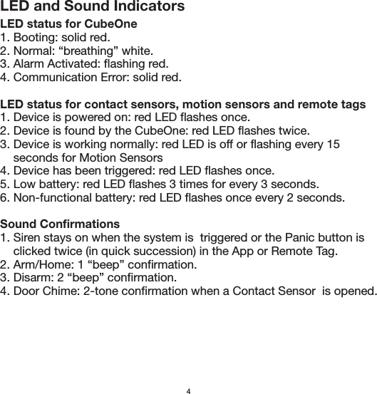 4LED and Sound IndicatorsLED status for CubeOne1. Booting: solid red.2. Normal: “breathing” white.3. Alarm Activated: flashing red.4. Communication Error: solid red.LED status for contact sensors, motion sensors and remote tags1. Device is powered on: red LED flashes once.2. Device is found by the CubeOne: red LED flashes twice.3. Device is working normally: red LED is off or flashing every 15     seconds for Motion Sensors4. Device has been triggered: red LED flashes once.5. Low battery: red LED flashes 3 times for every 3 seconds.6. Non-functional battery: red LED flashes once every 2 seconds.Sound Confirmations1. Siren stays on when the system is  triggered or the Panic button is     clicked twice (in quick succession) in the App or Remote Tag.2. Arm/Home: 1 “beep” confirmation.3. Disarm: 2 “beep” confirmation.4. Door Chime: 2-tone confirmation when a Contact Sensor  is opened.