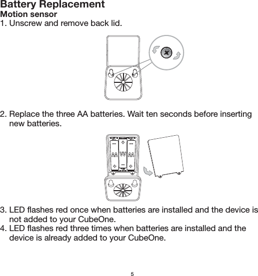 5Battery ReplacementMotion sensor1. Unscrew and remove back lid.2. Replace the three AA batteries. Wait ten seconds before inserting     new batteries.3. LED flashes red once when batteries are installed and the device is     not added to your CubeOne.4. LED flashes red three times when batteries are installed and the     device is already added to your CubeOne.