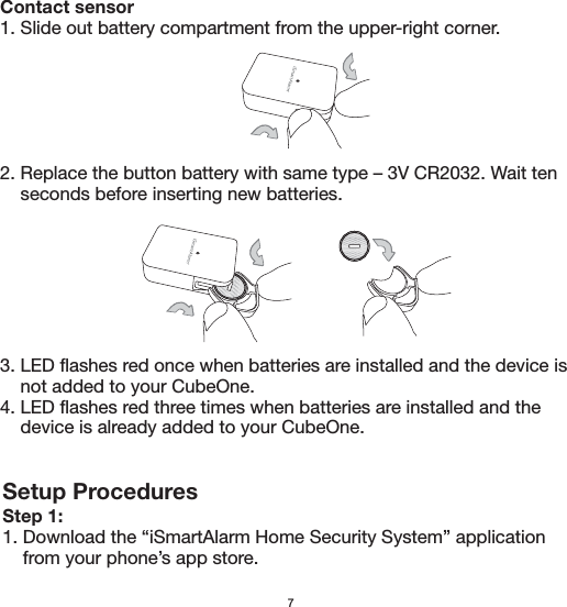 Setup ProceduresStep 1:1. Download the “iSmartAlarm Home Security System” application     from your phone’s app store. 7Contact sensor1. Slide out battery compartment from the upper-right corner.2. Replace the button battery with same type – 3V CR2032. Wait ten     seconds before inserting new batteries. 3. LED flashes red once when batteries are installed and the device is     not added to your CubeOne.4. LED flashes red three times when batteries are installed and the     device is already added to your CubeOne.