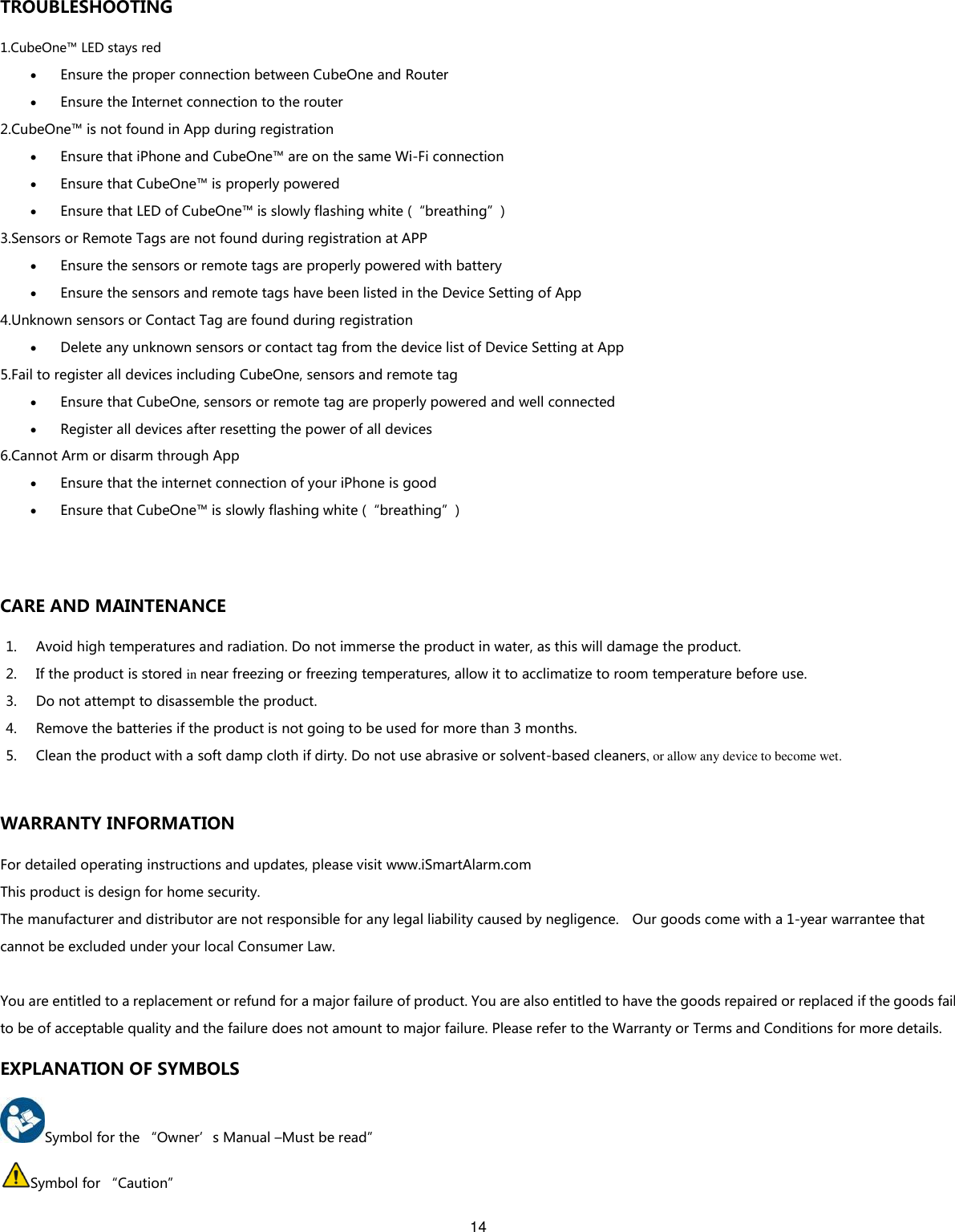14  TROUBLESHOOTING 1.CubeOne™ LED stays red  Ensure the proper connection between CubeOne and Router  Ensure the Internet connection to the router 2.CubeOne™ is not found in App during registration  Ensure that iPhone and CubeOne™ are on the same Wi-Fi connection  Ensure that CubeOne™ is properly powered  Ensure that LED of CubeOne™ is slowly flashing white (“breathing”) 3.Sensors or Remote Tags are not found during registration at APP  Ensure the sensors or remote tags are properly powered with battery  Ensure the sensors and remote tags have been listed in the Device Setting of App 4.Unknown sensors or Contact Tag are found during registration  Delete any unknown sensors or contact tag from the device list of Device Setting at App 5.Fail to register all devices including CubeOne, sensors and remote tag  Ensure that CubeOne, sensors or remote tag are properly powered and well connected  Register all devices after resetting the power of all devices 6.Cannot Arm or disarm through App    Ensure that the internet connection of your iPhone is good  Ensure that CubeOne™ is slowly flashing white (“breathing”)  CARE AND MAINTENANCE 1. Avoid high temperatures and radiation. Do not immerse the product in water, as this will damage the product. 2. If the product is stored in near freezing or freezing temperatures, allow it to acclimatize to room temperature before use. 3. Do not attempt to disassemble the product. 4. Remove the batteries if the product is not going to be used for more than 3 months. 5. Clean the product with a soft damp cloth if dirty. Do not use abrasive or solvent-based cleaners, or allow any device to become wet.  WARRANTY INFORMATION For detailed operating instructions and updates, please visit www.iSmartAlarm.com This product is design for home security. The manufacturer and distributor are not responsible for any legal liability caused by negligence.    Our goods come with a 1-year warrantee that cannot be excluded under your local Consumer Law.  You are entitled to a replacement or refund for a major failure of product. You are also entitled to have the goods repaired or replaced if the goods fail to be of acceptable quality and the failure does not amount to major failure. Please refer to the Warranty or Terms and Conditions for more details. EXPLANATION OF SYMBOLS Symbol for the “Owner’s Manual –Must be read” Symbol for “Caution” 