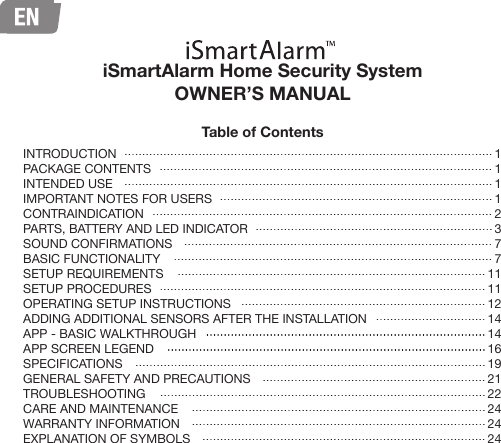 iSmartAlarm Home Security System OWNER’S MANUALTable of Contents11112377111112141416192122242424INTRODUCTIONPACKAGE CONTENTSINTENDED USEIMPORTANT NOTES FOR USERSCONTRAINDICATIONPARTS, BATTERY AND LED INDICATORSOUND CONFIRMATIONSBASIC FUNCTIONALITY SETUP REQUIREMENTSSETUP PROCEDURESOPERATING SETUP INSTRUCTIONSADDING ADDITIONAL SENSORS AFTER THE INSTALLATIONAPP - BASIC WALKTHROUGHAPP SCREEN LEGENDSPECIFICATIONSGENERAL SAFETY AND PRECAUTIONSTROUBLESHOOTINGCARE AND MAINTENANCEWARRANTY INFORMATIONEXPLANATION OF SYMBOLS