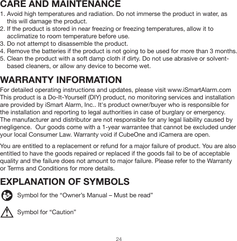 ! CARE AND MAINTENANCE1. Avoid high temperatures and radiation. Do not immerse the product in water, as     this will damage the product.2. If the product is stored in near freezing or freezing temperatures, allow it to     acclimatize to room temperature before use.3. Do not attempt to disassemble the product.4. Remove the batteries if the product is not going to be used for more than 3 months.5. Clean the product with a soft damp cloth if dirty. Do not use abrasive or solvent-     based cleaners, or allow any device to become wet.WARRANTY INFORMATIONFor detailed operating instructions and updates, please visit www.iSmartAlarm.comThis product is a Do-It-Yourself (DIY) product, no monitoring services and installation are provided by iSmart Alarm, Inc.. It&apos;s product owner/buyer who is responsible for the installation and reporting to legal authorities in case of burglary or emergency.The manufacturer and distributor are not responsible for any legal liability caused by negligence.  Our goods come with a 1-year warrantee that cannot be excluded under your local Consumer Law. Warranty void if CubeOne and iCamera are open.You are entitled to a replacement or refund for a major failure of product. You are also entitled to have the goods repaired or replaced if the goods fail to be of acceptable quality and the failure does not amount to major failure. Please refer to the Warranty or Terms and Conditions for more details.EXPLANATION OF SYMBOLS          Symbol for the “Owner’s Manual – Must be read”          Symbol for “Caution”24