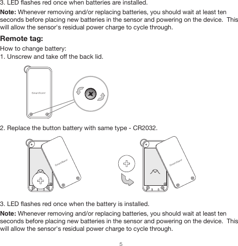 3. LED flashes red once when batteries are installed.Note: Whenever removing and/or replacing batteries, you should wait at least ten seconds before placing new batteries in the sensor and powering on the device.  This will allow the sensor&apos;s residual power charge to cycle through.Remote tag:How to change battery:1. Unscrew and take off the back lid.2. Replace the button battery with same type - CR2032.3. LED flashes red once when the battery is installed.Note: Whenever removing and/or replacing batteries, you should wait at least ten seconds before placing new batteries in the sensor and powering on the device.  This will allow the sensor&apos;s residual power charge to cycle through.5