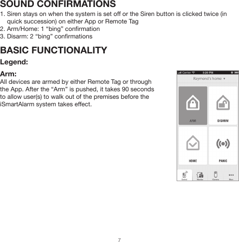 Arm:  All devices are armed by either Remote Tag or through the App. After the “Arm” is pushed, it takes 90 seconds to allow user(s) to walk out of the premises before the iSmartAlarm system takes effect.SOUND CONFIRMATIONS1. Siren stays on when the system is set off or the Siren button is clicked twice (in     quick succession) on either App or Remote Tag2. Arm/Home: 1 “bing” confirmation3. Disarm: 2 “bing” confirmationsBASIC FUNCTIONALITY Legend:7