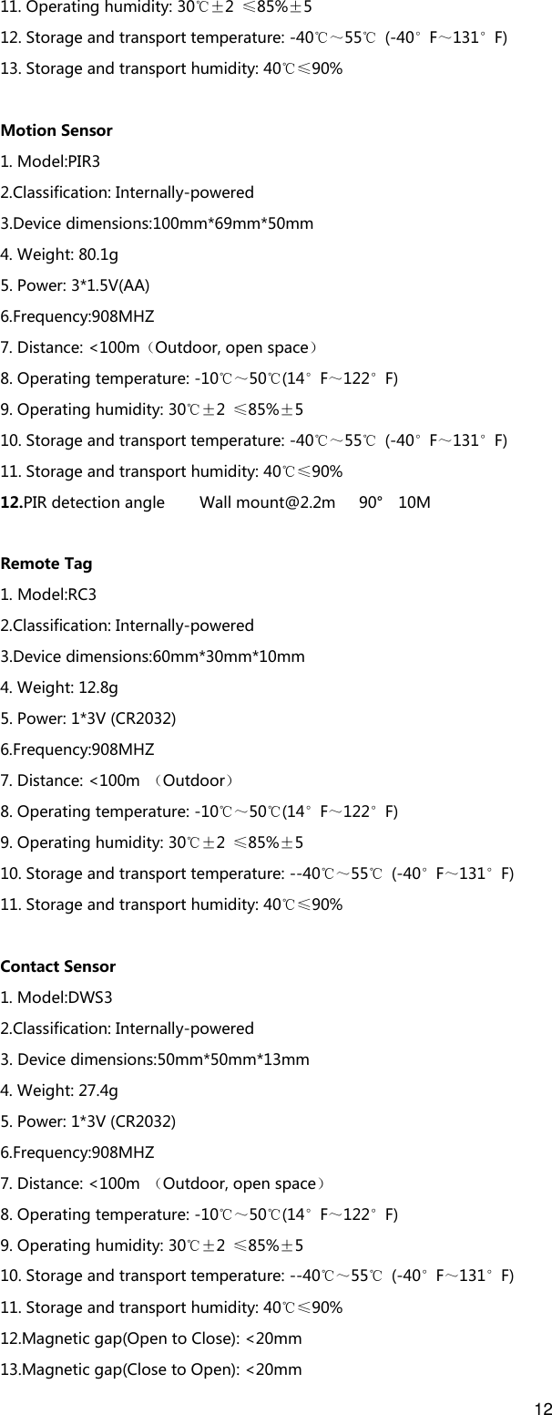 12  11. Operating humidity: 30℃±2  ≤85%±5   12. Storage and transport temperature: -40℃～55℃  (-40°F～131°F) 13. Storage and transport humidity: 40℃≤90%  Motion Sensor 1. Model:PIR3 2.Classification: Internally-powered 3.Device dimensions:100mm*69mm*50mm 4. Weight: 80.1g 5. Power: 3*1.5V(AA) 6.Frequency:908MHZ 7. Distance: &lt;100m（Outdoor, open space） 8. Operating temperature: -10℃～50℃(14°F～122°F) 9. Operating humidity: 30℃±2  ≤85%±5   10. Storage and transport temperature: -40℃～55℃  (-40°F～131°F) 11. Storage and transport humidity: 40℃≤90% 12.PIR detection angle  Wall mount@2.2m  90°    10M  Remote Tag 1. Model:RC3 2.Classification: Internally-powered 3.Device dimensions:60mm*30mm*10mm 4. Weight: 12.8g 5. Power: 1*3V (CR2032) 6.Frequency:908MHZ 7. Distance: &lt;100m  （Outdoor） 8. Operating temperature: -10℃～50℃(14°F～122°F) 9. Operating humidity: 30℃±2  ≤85%±5   10. Storage and transport temperature: --40℃～55℃  (-40°F～131°F) 11. Storage and transport humidity: 40℃≤90%  Contact Sensor 1. Model:DWS3 2.Classification: Internally-powered 3. Device dimensions:50mm*50mm*13mm 4. Weight: 27.4g 5. Power: 1*3V (CR2032) 6.Frequency:908MHZ 7. Distance: &lt;100m  （Outdoor, open space） 8. Operating temperature: -10℃～50℃(14°F～122°F) 9. Operating humidity: 30℃±2  ≤85%±5   10. Storage and transport temperature: --40℃～55℃  (-40°F～131°F) 11. Storage and transport humidity: 40℃≤90% 12.Magnetic gap(Open to Close): &lt;20mm 13.Magnetic gap(Close to Open): &lt;20mm 