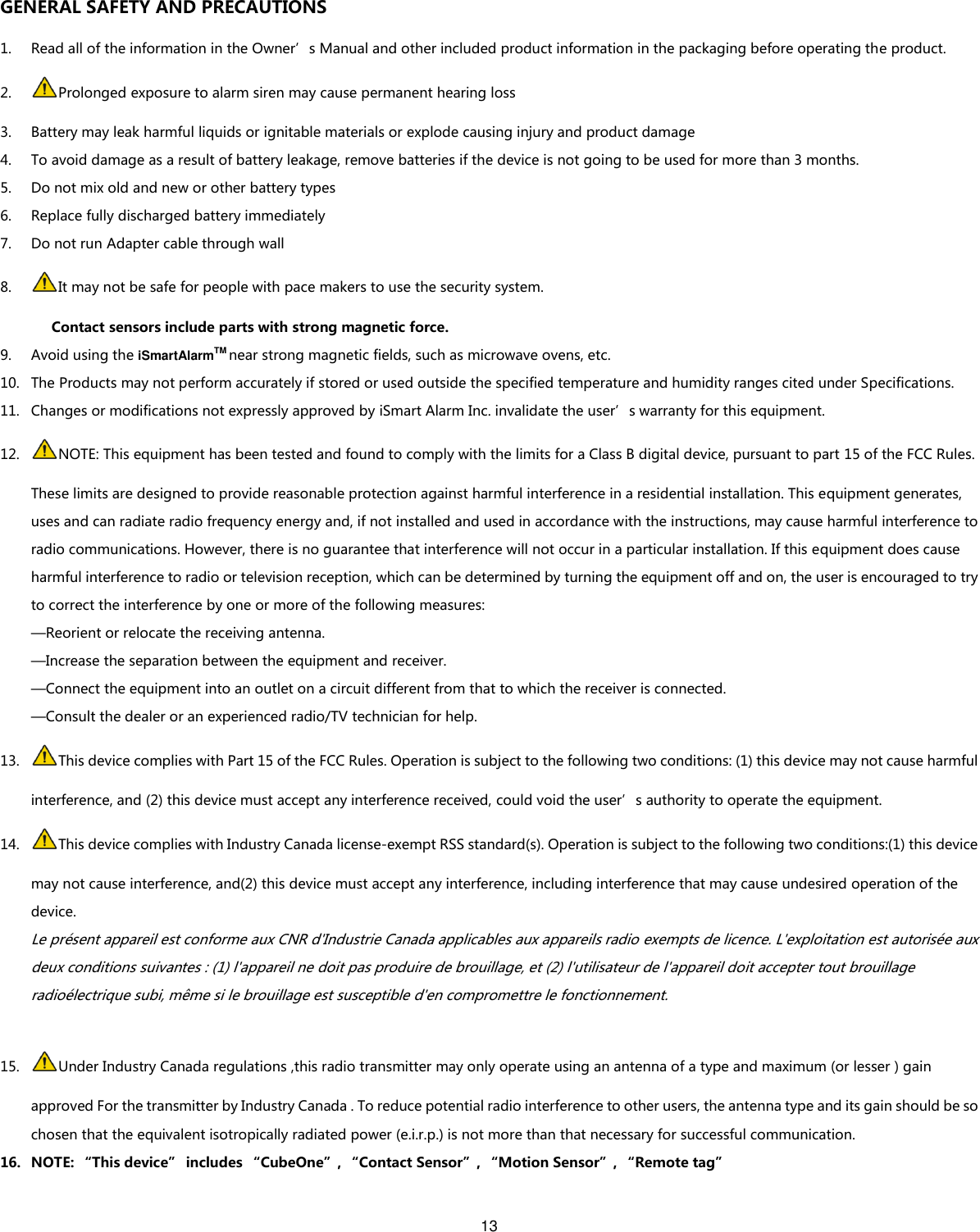 13   GENERAL SAFETY AND PRECAUTIONS 1. Read all of the information in the Owner’s Manual and other included product information in the packaging before operating the product. 2. Prolonged exposure to alarm siren may cause permanent hearing loss 3. Battery may leak harmful liquids or ignitable materials or explode causing injury and product damage   4. To avoid damage as a result of battery leakage, remove batteries if the device is not going to be used for more than 3 months. 5. Do not mix old and new or other battery types 6. Replace fully discharged battery immediately   7. Do not run Adapter cable through wall 8. It may not be safe for people with pace makers to use the security system. Contact sensors include parts with strong magnetic force. 9. Avoid using the iSmartAlarmTM near strong magnetic fields, such as microwave ovens, etc. 10. The Products may not perform accurately if stored or used outside the specified temperature and humidity ranges cited under Specifications. 11. Changes or modifications not expressly approved by iSmart Alarm Inc. invalidate the user’s warranty for this equipment. 12. NOTE: This equipment has been tested and found to comply with the limits for a Class B digital device, pursuant to part 15 of the FCC Rules. These limits are designed to provide reasonable protection against harmful interference in a residential installation. This equipment generates, uses and can radiate radio frequency energy and, if not installed and used in accordance with the instructions, may cause harmful interference to radio communications. However, there is no guarantee that interference will not occur in a particular installation. If this equipment does cause harmful interference to radio or television reception, which can be determined by turning the equipment off and on, the user is encouraged to try to correct the interference by one or more of the following measures: —Reorient or relocate the receiving antenna. —Increase the separation between the equipment and receiver. —Connect the equipment into an outlet on a circuit different from that to which the receiver is connected. —Consult the dealer or an experienced radio/TV technician for help. 13. This device complies with Part 15 of the FCC Rules. Operation is subject to the following two conditions: (1) this device may not cause harmful interference, and (2) this device must accept any interference received, could void the user’s authority to operate the equipment. 14. This device complies with Industry Canada license-exempt RSS standard(s). Operation is subject to the following two conditions:(1) this device may not cause interference, and(2) this device must accept any interference, including interference that may cause undesired operation of the device. Le présent appareil est conforme aux CNR d&apos;Industrie Canada applicables aux appareils radio exempts de licence. L&apos;exploitation est autorisée aux deux conditions suivantes : (1) l&apos;appareil ne doit pas produire de brouillage, et (2) l&apos;utilisateur de l&apos;appareil doit accepter tout brouillage radioélectrique subi, même si le brouillage est susceptible d&apos;en compromettre le fonctionnement.  15. Under Industry Canada regulations ,this radio transmitter may only operate using an antenna of a type and maximum (or lesser ) gain approved For the transmitter by Industry Canada . To reduce potential radio interference to other users, the antenna type and its gain should be so chosen that the equivalent isotropically radiated power (e.i.r.p.) is not more than that necessary for successful communication. 16. NOTE: “This device” includes “CubeOne”, “Contact Sensor”, “Motion Sensor”, “Remote tag”  