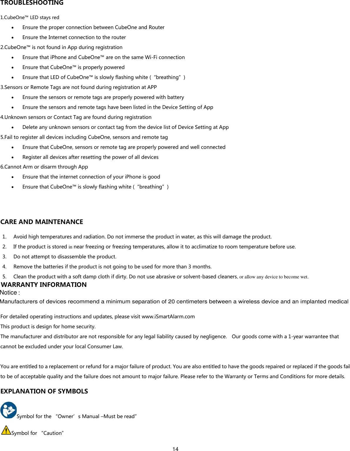 14  TROUBLESHOOTING 1.CubeOne™ LED stays red  Ensure the proper connection between CubeOne and Router  Ensure the Internet connection to the router 2.CubeOne™ is not found in App during registration  Ensure that iPhone and CubeOne™ are on the same Wi-Fi connection  Ensure that CubeOne™ is properly powered  Ensure that LED of CubeOne™ is slowly flashing white (“breathing”) 3.Sensors or Remote Tags are not found during registration at APP  Ensure the sensors or remote tags are properly powered with battery  Ensure the sensors and remote tags have been listed in the Device Setting of App 4.Unknown sensors or Contact Tag are found during registration  Delete any unknown sensors or contact tag from the device list of Device Setting at App 5.Fail to register all devices including CubeOne, sensors and remote tag  Ensure that CubeOne, sensors or remote tag are properly powered and well connected  Register all devices after resetting the power of all devices 6.Cannot Arm or disarm through App    Ensure that the internet connection of your iPhone is good  Ensure that CubeOne™ is slowly flashing white (“breathing”)  CARE AND MAINTENANCE 1. Avoid high temperatures and radiation. Do not immerse the product in water, as this will damage the product. 2. If the product is stored in near freezing or freezing temperatures, allow it to acclimatize to room temperature before use. 3. Do not attempt to disassemble the product. 4. Remove the batteries if the product is not going to be used for more than 3 months. 5. Clean the product with a soft damp cloth if dirty. Do not use abrasive or solvent-based cleaners, or allow any device to become wet.  WARRANTY INFORMATION For detailed operating instructions and updates, please visit www.iSmartAlarm.com This product is design for home security. The manufacturer and distributor are not responsible for any legal liability caused by negligence.    Our goods come with a 1-year warrantee that cannot be excluded under your local Consumer Law.  You are entitled to a replacement or refund for a major failure of product. You are also entitled to have the goods repaired or replaced if the goods fail to be of acceptable quality and the failure does not amount to major failure. Please refer to the Warranty or Terms and Conditions for more details. EXPLANATION OF SYMBOLS Symbol for the “Owner’s Manual –Must be read” Symbol for “Caution” Manufacturers of devices recommend a minimum separation of 20 centimeters between a wireless device and an implanted medicalNotice :