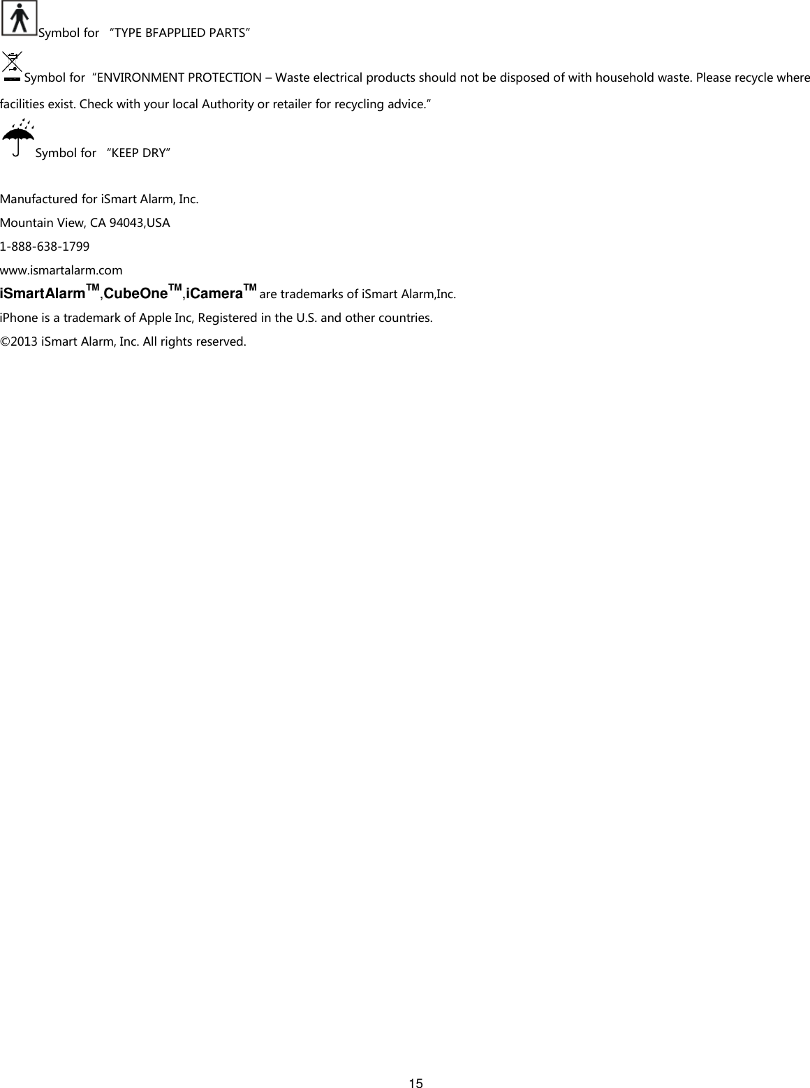 15  Symbol for “TYPE BFAPPLIED PARTS” Symbol for“ENVIRONMENT PROTECTION – Waste electrical products should not be disposed of with household waste. Please recycle where facilities exist. Check with your local Authority or retailer for recycling advice.” Symbol for “KEEP DRY”  Manufactured for iSmart Alarm, Inc. Mountain View, CA 94043,USA     1-888-638-1799 www.ismartalarm.com iSmartAlarmTM,CubeOneTM,iCameraTM are trademarks of iSmart Alarm,Inc. iPhone is a trademark of Apple Inc, Registered in the U.S. and other countries. ©2013 iSmart Alarm, Inc. All rights reserved.   