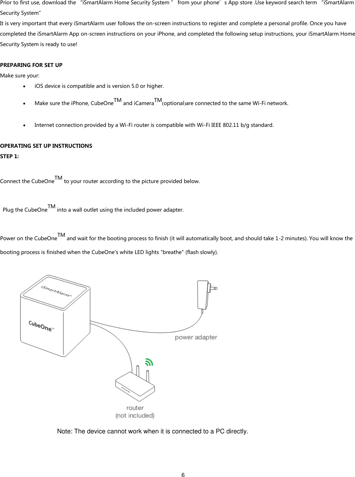 6   Prior to first use, download the “iSmartAlarm Home Security System ” from your phone’s App store .Use keyword search term “iSmartAlarm Security System” It is very important that every iSmartAlarm user follows the on-screen instructions to register and complete a personal profile. Once you have completed the iSmartAlarm App on-screen instructions on your iPhone, and completed the following setup instructions, your iSmartAlarm Home Security System is ready to use!  PREPARING FOR SET UP Make sure your:  iOS device is compatible and is version 5.0 or higher.    Make sure the iPhone, CubeOneTM and iCameraTM(optional)are connected to the same Wi-Fi network.  Internet connection provided by a Wi-Fi router is compatible with Wi-Fi IEEE 802.11 b/g standard.  OPERATING SET UP INSTRUCTIONS STEP 1: Connect the CubeOneTM to your router according to the picture provided below.   Plug the CubeOneTM into a wall outlet using the included power adapter. Power on the CubeOneTM and wait for the booting process to finish (it will automatically boot, and should take 1-2 minutes). You will know the booting process is finished when the CubeOne&apos;s white LED lights &quot;breathe&quot; (flash slowly).    Note: The device cannot work when it is connected to a PC directly.