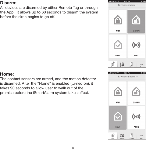 Home: The contact sensors are armed, and the motion detector is disarmed. After the “Home” is enabled (turned on), it takes 90 seconds to allow user to walk out of the premise before the iSmartAlarm system takes effect.Disarm: All devices are disarmed by either Remote Tag or through the App.  It allows up to 60 seconds to disarm the system before the siren begins to go off.8