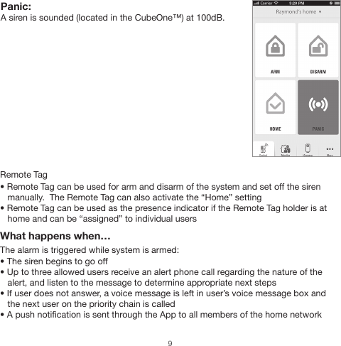 Remote Tag• Remote Tag can be used for arm and disarm of the system and set off the siren    manually.  The Remote Tag can also activate the “Home” setting• Remote Tag can be used as the presence indicator if the Remote Tag holder is at    home and can be “assigned” to individual usersWhat happens when…The alarm is triggered while system is armed:• The siren begins to go off• Up to three allowed users receive an alert phone call regarding the nature of the    alert, and listen to the message to determine appropriate next steps• If user does not answer, a voice message is left in user’s voice message box and    the next user on the priority chain is called• A push notification is sent through the App to all members of the home networkPanic: A siren is sounded (located in the CubeOne™) at 100dB.9