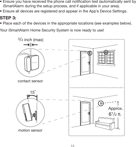 • Ensure you have received the phone call notification test (automatically sent by    iSmartAlarm during the setup process, and if applicable in your area).• Ensure all devices are registered and appear in the App’s Device Settings.STEP 3:• Place each of the devices in the appropriate locations (see examples below).Your iSmartAlarm Home Security System is now ready to use!3/4 inch (max)15゜iSmartAlarmTMApprox.61/2 ft. contact sensormotion sensor13