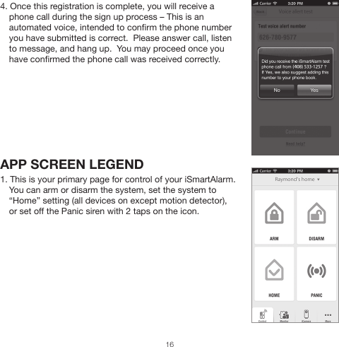 4. Once this registration is complete, you will receive a phone call during the sign up process – This is an automated voice, intended to confirm the phone number you have submitted is correct.  Please answer call, listen to message, and hang up.  You may proceed once you have confirmed the phone call was received correctly.APP SCREEN LEGEND1. This is your primary page for control of your iSmartAlarm.  You can arm or disarm the system, set the system to “Home” setting (all devices on except motion detector), or set off the Panic siren with 2 taps on the icon.16