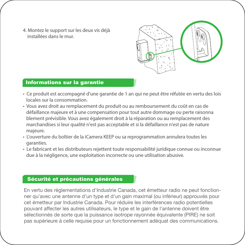 En vertu des règlementations d&apos;Industrie Canada, cet émetteur radio ne peut fonction-ner qu&apos;avec une antenne d&apos;un type et d&apos;un gain maximal (ou inférieur) approuvés pour cet émetteur par Industrie Canada. Pour réduire les interférences radio potentielles pouvant affecter les autres utilisateurs, le type et le gain de l&apos;antenne doivent être sélectionnés de sorte que la puissance isotrope rayonnée équivalente (PIRE) ne soit pas supérieure à celle requise pour un fonctionnement adéquat des communications.•  Ce produit est accompagné d&apos;une garantie de 1 an qui ne peut être réfutée en vertu des lois    locales sur la consommation.•  Vous avez droit au remplacement du produit ou au remboursement du coût en cas de    défaillance majeure et à une compensation pour tout autre dommage ou perte raisonna   blement prévisible. Vous avez également droit à la réparation ou au remplacement des    marchandises si leur qualité n&apos;est pas acceptable et si la défaillance n&apos;est pas de nature    majeure.•  L&apos;ouverture du boîtier de la iCamera KEEP ou sa reprogrammation annulera toutes les    garanties.•  Le fabricant et les distributeurs rejettent toute responsabilité juridique connue ou inconnue    due à la négligence, une exploitation incorrecte ou une utilisation abusive.Informations sur la garantieSécurité et précautions générales4. Montez le support sur les deux vis déjà     installées dans le mur.Cet appareil est conforme aux normes RSS exemptes de licence d&apos;Industrie Canada. Son fonctionnement est sujet aux deux conditions suivantes : (1) cet appareil ne doit pas générer d&apos;interférences nuisibles, et (2) cet appareil doit accepter toute interférence, y compris les interférences pouvant entraîner un fonctionnement non désiré de l&apos;appareil.Cet appareil est conforme à l&apos;article 15 des règlementations de la FCC. Son fonctionnement est sujet aux deux conditions suivantes : (1) cet appareil ne doit pas générer d&apos;interférences nuisibles, et (2) cet appareil doit accepter toute interférence reçue, y compris les interférences pouvant entraîner un fonctionnement non désiré.