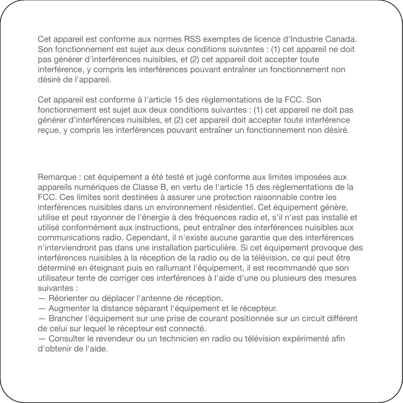 En vertu des règlementations d&apos;Industrie Canada, cet émetteur radio ne peut fonction-ner qu&apos;avec une antenne d&apos;un type et d&apos;un gain maximal (ou inférieur) approuvés pour cet émetteur par Industrie Canada. Pour réduire les interférences radio potentielles pouvant affecter les autres utilisateurs, le type et le gain de l&apos;antenne doivent être sélectionnés de sorte que la puissance isotrope rayonnée équivalente (PIRE) ne soit pas supérieure à celle requise pour un fonctionnement adéquat des communications.Remarque : cet équipement a été testé et jugé conforme aux limites imposées aux appareils numériques de Classe B, en vertu de l&apos;article 15 des règlementations de la FCC. Ces limites sont destinées à assurer une protection raisonnable contre les interférences nuisibles dans un environnement résidentiel. Cet équipement génère, utilise et peut rayonner de l&apos;énergie à des fréquences radio et, s&apos;il n&apos;est pas installé et utilisé conformément aux instructions, peut entraîner des interférences nuisibles aux communications radio. Cependant, il n&apos;existe aucune garantie que des interférences n&apos;interviendront pas dans une installation particulière. Si cet équipement provoque des interférences nuisibles à la réception de la radio ou de la télévision, ce qui peut être déterminé en éteignant puis en rallumant l&apos;équipement, il est recommandé que son utilisateur tente de corriger ces interférences à l&apos;aide d&apos;une ou plusieurs des mesures suivantes :— Réorienter ou déplacer l&apos;antenne de réception.— Augmenter la distance séparant l&apos;équipement et le récepteur.— Brancher l&apos;équipement sur une prise de courant positionnée sur un circuit différent de celui sur lequel le récepteur est connecté.— Consulter le revendeur ou un technicien en radio ou télévision expérimenté afin d&apos;obtenir de l&apos;aide.Cet appareil est conforme aux normes RSS exemptes de licence d&apos;Industrie Canada. Son fonctionnement est sujet aux deux conditions suivantes : (1) cet appareil ne doit pas générer d&apos;interférences nuisibles, et (2) cet appareil doit accepter toute interférence, y compris les interférences pouvant entraîner un fonctionnement non désiré de l&apos;appareil.Cet appareil est conforme à l&apos;article 15 des règlementations de la FCC. Son fonctionnement est sujet aux deux conditions suivantes : (1) cet appareil ne doit pas générer d&apos;interférences nuisibles, et (2) cet appareil doit accepter toute interférence reçue, y compris les interférences pouvant entraîner un fonctionnement non désiré.