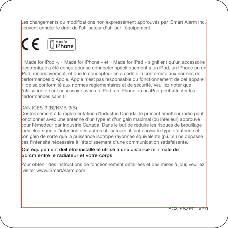 Les changements ou modifications non expressément approuvés par iSmart Alarm Inc. peuvent annuler le droit de l&apos;utilisateur d&apos;utiliser l&apos;équipement.« Made for iPod », « Made for iPhone » et « Made for iPad » signifient qu&apos;un accessoire électronique a été conçu pour se connecter spécifiquement à un iPod, un iPhone ou un iPad, respectivement, et que le concepteur en a certifié la conformité aux normes de performances d&apos;Apple. Apple n&apos;est pas responsable du fonctionnement de cet appareil ni de sa conformité aux normes règlementaires et de sécurité. Veuillez noter que l&apos;utilisation de cet accessoire avec un iPod, un iPhone ou un iPad peut affecter les performances sans fil.CAN ICES-3 (B)/NMB-3(B)Conformément à la réglementation d&apos;Industrie Canada, le présent émetteur radio peutfonctionner avec une antenne d&apos;un type et d&apos;un gain maximal (ou inférieur) approuvé pour l&apos;émetteur par Industrie Canada. Dans le but de réduire les risques de brouillage radioélectrique à l&apos;intention des autres utilisateurs, il faut choisir le type d&apos;antenne et son gain de sorte que la puissance isotrope rayonnée équivalente (p.i.r.e.) ne dépasse pas l&apos;intensité nécessaire à l&apos;établissement d&apos;une communication satisfaisante.Pour obtenir des instructions de fonctionnement détaillées et des mises à jour, veuillez visiter www.iSmartAlarm.comiSC3-KSZP01 V2.0Cet équipement doit être installé et utilisé à une distance minimale de20 cm entre le radiateur et votre corps