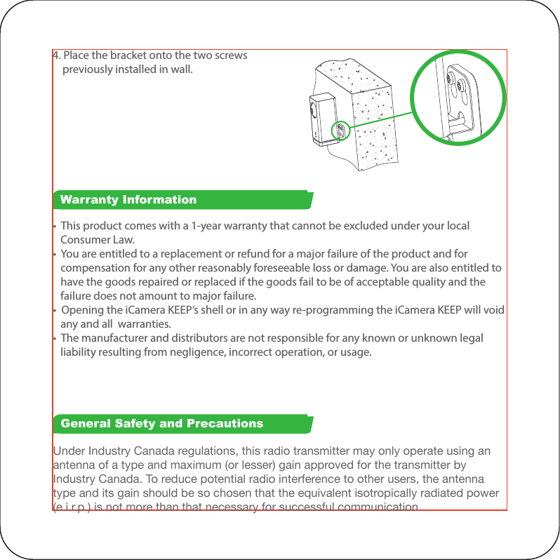 4. Place the bracket onto the two screws     previously installed in wall.Under Industry Canada regulations, this radio transmitter may only operate using an antenna of a type and maximum (or lesser) gain approved for the transmitter by Industry Canada. To reduce potential radio interference to other users, the antenna type and its gain should be so chosen that the equivalent isotropically radiated power (e.i.r.p.) is not more than that necessary for successful communication.•  This product comes with a 1-year warranty that cannot be excluded under your local    Consumer Law.•  You are entitled to a replacement or refund for a major failure of the product and for    compensation for any other reasonably foreseeable loss or damage. You are also entitled to    have the goods repaired or replaced if the goods fail to be of acceptable quality and the    failure does not amount to major failure.•  Opening the iCamera KEEP’s shell or in any way re-programming the iCamera KEEP will void    any and all  warranties.•  The manufacturer and distributors are not responsible for any known or unknown legal    liability resulting from negligence, incorrect operation, or usage.Warranty InformationGeneral Safety and PrecautionsThis device complies with Industry Canada licence-exempt RSS standard(s). Operation is subject to the following two conditions: (1) this device may not cause interference, and (2) this device must accept any interference, including interference that may cause undesired operation of the device.This device complies with part 15 of the FCC Rules. Operation is subject to the following two conditions: (1) This device may not cause harmful interference, and (2) this device must accept any interference received, including interference that may cause undesired operation.