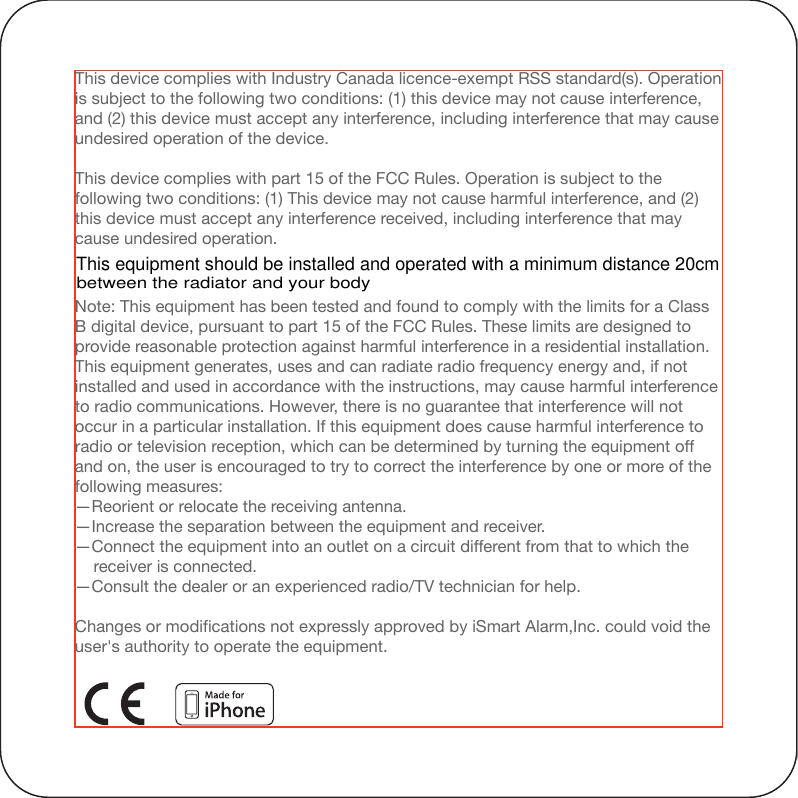 Under Industry Canada regulations, this radio transmitter may only operate using an antenna of a type and maximum (or lesser) gain approved for the transmitter by Industry Canada. To reduce potential radio interference to other users, the antenna type and its gain should be so chosen that the equivalent isotropically radiated power (e.i.r.p.) is not more than that necessary for successful communication.Note: This equipment has been tested and found to comply with the limits for a Class B digital device, pursuant to part 15 of the FCC Rules. These limits are designed to provide reasonable protection against harmful interference in a residential installation. This equipment generates, uses and can radiate radio frequency energy and, if not installed and used in accordance with the instructions, may cause harmful interference to radio communications. However, there is no guarantee that interference will not occur in a particular installation. If this equipment does cause harmful interference to radio or television reception, which can be determined by turning the equipment off and on, the user is encouraged to try to correct the interference by one or more of the following measures:—Reorient or relocate the receiving antenna.—Increase the separation between the equipment and receiver.—Connect the equipment into an outlet on a circuit different from that to which the     receiver is connected.—Consult the dealer or an experienced radio/TV technician for help.Changes or modifications not expressly approved by iSmart Alarm,Inc. could void the user&apos;s authority to operate the equipment.This device complies with Industry Canada licence-exempt RSS standard(s). Operation is subject to the following two conditions: (1) this device may not cause interference, and (2) this device must accept any interference, including interference that may cause undesired operation of the device.This device complies with part 15 of the FCC Rules. Operation is subject to the following two conditions: (1) This device may not cause harmful interference, and (2) this device must accept any interference received, including interference that may cause undesired operation.“Made for iPod,” “Made for iPhone,” and “Made for iPad” mean that an electronic accessory has been designed to connect specifically to iPod, iPhone, or iPad, respectively, and has been certified by the developer to meet Apple performance standards. Apple is not responsible for the operation of this device or its compliance with safety and regulatory standards. Please note that the use of this accessory with iPod, iPhone, or iPad may affect wireless performance.CAN ICES-3 (B)/NMB-3(B)Under Industry Canada regulations, this radio transmitter may only operate using an antenna of a type and maximum (or lesser) gain approved for the transmitter by Industry Canada. To reduce potential radio interference to other users, the antenna type and its gain should be so chosen that the equivalent isotropically radiated power (e.i.r.p.) is not more than that necessary for successful communication.For detailed operating instructions and updates, please visit www.iSmartAlarm.comThis equipment should be installed and operated with a minimum distance 20cm between the radiator and your body