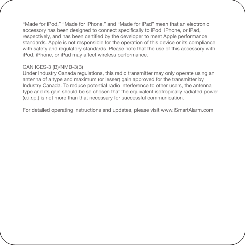 Note: This equipment has been tested and found to comply with the limits for a Class B digital device, pursuant to part 15 of the FCC Rules. These limits are designed to provide reasonable protection against harmful interference in a residential installation. This equipment generates, uses and can radiate radio frequency energy and, if not installed and used in accordance with the instructions, may cause harmful interference to radio communications. However, there is no guarantee that interference will not occur in a particular installation. If this equipment does cause harmful interference to radio or television reception, which can be determined by turning the equipment off and on, the user is encouraged to try to correct the interference by one or more of the following measures:—Reorient or relocate the receiving antenna.—Increase the separation between the equipment and receiver.—Connect the equipment into an outlet on a circuit different from that to which the     receiver is connected.—Consult the dealer or an experienced radio/TV technician for help.Changes or modifications not expressly approved by iSmart Alarm,Inc. could void the user&apos;s authority to operate the equipment.“Made for iPod,” “Made for iPhone,” and “Made for iPad” mean that an electronic accessory has been designed to connect specifically to iPod, iPhone, or iPad, respectively, and has been certified by the developer to meet Apple performance standards. Apple is not responsible for the operation of this device or its compliance with safety and regulatory standards. Please note that the use of this accessory with iPod, iPhone, or iPad may affect wireless performance.CAN ICES-3 (B)/NMB-3(B)Under Industry Canada regulations, this radio transmitter may only operate using an antenna of a type and maximum (or lesser) gain approved for the transmitter by Industry Canada. To reduce potential radio interference to other users, the antenna type and its gain should be so chosen that the equivalent isotropically radiated power (e.i.r.p.) is not more than that necessary for successful communication.For detailed operating instructions and updates, please visit www.iSmartAlarm.com
